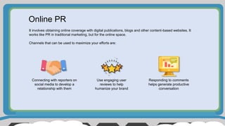 Online PR
It involves obtaining online coverage with digital publications, blogs and other content-based websites. It
works like PR in traditional marketing, but for the online space.
Channels that can be used to maximize your efforts are:
Connecting with reporters on
social media to develop a
relationship with them
Use engaging user
reviews to help
humanize your brand
Responding to comments
helps generate productive
conversation
 