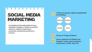 SOCIAL MEDIA
MARKETING
Leveraging social media platforms (e.g.,
Facebook, Instagram, Twitter) to connect
with your audience, build brand
awareness, and promote products or
services.
TYPES OF SOCIAL MEDIA MARKETING
PLAFORMS:
Focus on Target AUdiene
Imany objective of (SMM) Like
Engage, Leads, App promotion,
Awareness, Traffic, Sale ETC
facebook
1
2
3
Linkedin
Instagram
twiter
 
