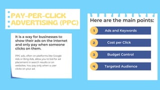 PAY-PER-CLICK
ADVERTISING (PPC)
PPC ads, often on platforms like Google
Ads or Bing Ads, allow you to bid for ad
placement in search results or on
websites. You pay only when a user
clicks on your ad.
It is a way for businesses to
show their ads on the internet
and only pay when someone
clicks on them.
Here are the main points:
Ads and Keywords
1
Cost per Click
2
Budget Control
3
Targeted Audience
4
 