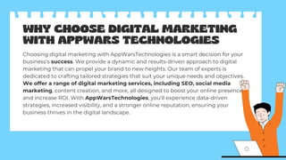 WHY CHOOSE DIGITAL MARKETING
WITH APPWARS TECHNOLOGIES
Choosing digital marketing with AppWarsTechnologies is a smart decision for your
business's success. We provide a dynamic and results-driven approach to digital
marketing that can propel your brand to new heights. Our team of experts is
dedicated to crafting tailored strategies that suit your unique needs and objectives.
We offer a range of digital marketing services, including SEO, social media
marketing, content creation, and more, all designed to boost your online presence
and increase ROI. With AppWarsTechnologies, you'll experience data-driven
strategies, increased visibility, and a stronger online reputation, ensuring your
business thrives in the digital landscape.
 