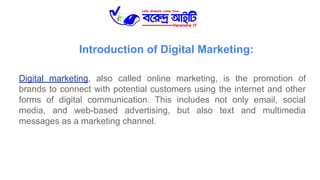 Introduction of Digital Marketing:
Digital marketing, also called online marketing, is the promotion of
brands to connect with potential customers using the internet and other
forms of digital communication. This includes not only email, social
media, and web-based advertising, but also text and multimedia
messages as a marketing channel.
 