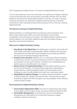 Title: "Navigating the Digital Horizon: The Essence of Digital Marketing Training"
In an era dominated by screens and connectivity, the significance of digital marketing
is more pronounced than ever. As businesses increasingly shift their focus to online
platforms, the demand for skilled digital marketers is soaring. This surge in demand
has paved the way for the importance of digital marketing training, an essential
investment for both individuals and businesses looking to thrive in the ever-evolving
digital landscape.
The Dynamic Landscape of Digital Marketing:
Digital marketing is a multifaceted field encompassing various disciplines, from
search engine optimization (SEO) and content marketing to social media
management, email marketing, and analytics. The digital marketer's toolkit must be
diverse, adaptive, and continually updated to align with the rapidly changing
algorithms and consumer behaviors.
Why Invest in Digital Marketing Training:
1. Stay Ahead in the Digital Race: The digital space is dynamic, with trends and
technologies evolving at a breakneck pace. Digital marketing training equips
individuals with the latest skills and knowledge, ensuring they stay ahead in
the race and can leverage emerging opportunities.
2. Broaden Career Horizons: Whether you're a marketing professional looking
to expand your skill set or someone entering the workforce, digital marketing
training opens up new career horizons. It enhances your employability and
positions you as a valuable asset in any industry.
3. Master the Art of Targeted Marketing: Effective digital marketing is not a
one-size-fits-all endeavor. Training provides insights into understanding
target audiences, creating engaging content, and utilizing data-driven
strategies to reach the right people at the right time, maximizing impact.
4. Adaptability to Industry Changes: The digital marketing landscape is subject
to frequent algorithm updates and industry shifts. Training programs teach
individuals to adapt and refine strategies, ensuring campaigns remain effective
amidst constant changes.
Key Components of Digital Marketing Training:
1. Search Engine Optimization (SEO): Learn the art of optimizing web content
to rank higher in search engine results, increasing visibility and organic traffic.
2. Social Media Management: Understand the nuances of managing and
leveraging social media platforms to build brand awareness, engage
audiences, and drive conversions.
 