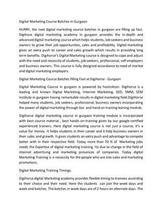 Digital Marketing Course Batches in Gurgaon
HURRY, the next digital marketing course batches in gurgaon are filling up fast.
Digihose digital marketing academy in gurgaon provides the in-depth and
advanced digital marketing coursewhich helps students, Job seekers and business
owners to grow their job opportunities, sales and profitability. Digital marketing
gives an extra push to career and sales growth which results in providing long
term benefits. Digihorse’s Digital Marketing course is designed to cope and adjust
with the need and necessity of students, job seekers, professional, self employers
and business owners. This course is fully designed accordance to need of market
and digital marketing employers.
Digital Marketing Course Batches filling Fast at Digihorse - Gurgaon
Digital Marketing Course in gurgaon is powered by hostsilicon. Digihorse is a
leading and known Digital Marketing, Internet Marketing, SEO, SMM, SEM
institute in gurgaon having remarkable results in digital marketing field.DigiHorse
helped many students, job seekers, professional, business owners incorporating
the power of digital marketing through live and hand on training leaning module.
Digihorse digital marketing course in gurgaon training module is incorporated
with best course material , best hands-on-training given by our google certified
experienced trainers. Here digital marketing course is not just a course, it’s a
value for money. It helps students in their career and it help business owners in
their sales and growth. It gives students an extra push and advantage to compete
better with in their respective field. Today more than 70 % of Marketing jobs
needs the Expertise of digital marketing training. Its due to change in the field of
internet advertising and marketing presences of companies. Today digital
Marketing Training is a necessity for the people who are into sales and marketing
promotions.
Digital Marketing Training Timings.
Digihorsedigital Marketing academy provides flexible timing to trainees according
to their choice and their need. Here the students can join the week days and
week end batches. The batches in week days are of 2 hours on alternate days. The
 