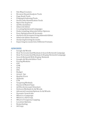 • Site Map Creators
• Browser Based Analysis Tools
• Page Rank Tools
• Pinging & Indexing Tools
• Dead Links Identification Tools
• Open Site Explorer
• Ad Words Editor
• Adwords Editor
• Creating Optimized Campaigns
• Understanding Adwords Editor Options
• Easy Optimization Of Accounts
• Analysis Of Accounts Using Adwords Editor
• Adwords Editor Shortcuts
• Analysing Existing Accounts
• Exporting Accounts Into Different Formats.
ADWORDS
• Google Ad Words
• How To Create And Maintain A Search Network Campaign
• How To Create And Maintain A Display Network Campaign
• Search Network With Display Network
• Google Ad Words Editor Tool
• Pricing Modules
• CPC
• CPM
• CPA
• PPC
• Budget
• Actual Cpc
• Quality Score
• Ad Rank
• CTR
• Targeting Methods
• Keyword Match Type
• Ad Words Account Structure
• Delivery Methods In Ad Words
• Advanced Location Options In Ad Words
• Dynamic Search Ads
• What Is a Campaign
• What Is a Ad Group
• What Is Frequency Capping.
• Location Options.
• Remarketing
• Ad Copy
 