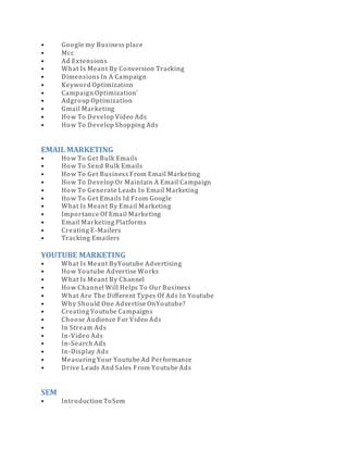 • Google my Business place
• Mcc
• Ad Extensions
• What Is Meant By Conversion Tracking
• Dimensions In A Campaign
• Keyword Optimization
• Campaign Optimization’
• Adgroup Optimization
• Gmail Marketing
• How To Develop Video Ads
• How To Develop Shopping Ads
EMAIL MARKETING
• How To Get Bulk Emails
• How To Send Bulk Emails
• How To Get Business From Email Marketing
• How To Develop Or Maintain A Email Campaign
• How To Generate Leads In Email Marketing
• How To Get Emails Id From Google
• What Is Meant By Email Marketing
• Importance Of Email Marketing
• Email Marketing Platforms
• Creating E-Mailers
• Tracking Emailers
YOUTUBE MARKETING
• What Is Meant ByYoutube Advertising
• How Youtube Advertise Works
• What Is Meant By Channel
• How Channel Will Helps To Our Business
• What Are The Different Types Of Ads In Youtube
• Why Should One Advertise OnYoutube?
• Creating Youtube Campaigns
• Choose Audience For Video Ads
• In Stream Ads
• In-Video Ads
• In-Search Ads
• In-Display Ads
• Measuring Your Youtube Ad Performance
• Drive Leads And Sales From Youtube Ads
SEM
• Introduction ToSem
 