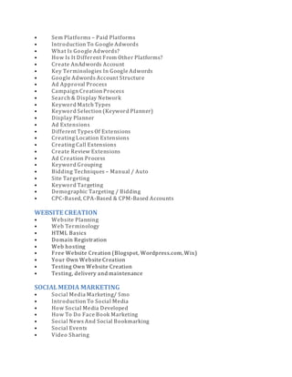 • Sem Platforms – Paid Platforms
• Introduction To Google Adwords
• What Is Google Adwords?
• How Is It Different From Other Platforms?
• Create AnAdwords Account
• Key Terminologies In Google Adwords
• Google Adwords Account Structure
• Ad Approval Process
• Campaign Creation Process
• Search & Display Network
• Keyword Match Types
• Keyword Selection (Keyword Planner)
• Display Planner
• Ad Extensions
• Different Types Of Extensions
• Creating Location Extensions
• Creating Call Extensions
• Create Review Extensions
• Ad Creation Process
• Keyword Grouping
• Bidding Techniques – Manual / Auto
• Site Targeting
• Keyword Targeting
• Demographic Targeting / Bidding
• CPC-Based, CPA-Based & CPM-Based Accounts
WEBSITE CREATION
• Website Planning
• Web Terminology
• HTML Basics
• Domain Registration
• Web hosting
• Free Website Creation (Blogspot, Wordpress.com, Wix)
• Your Own Website Creation
• Testing Own Website Creation
• Testing, delivery and maintenance
SOCIALMEDIA MARKETING
• Social Media Marketing/ Smo
• Introduction To Social Media
• How Social Media Developed
• How To Do Face Book Marketing
• Social News And Social Bookmarking
• Social Events
• Video Sharing
 