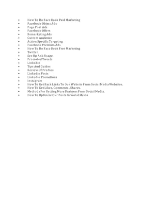 • How To Do Face Book Paid Marketing
• Facebook Object Ads
• Page Post Ads
• Facebook Offers
• Remarketing Ads
• Custom Audience
• Action Specific Targeting
• Facebook Premium Ads
• How To Do Face Book Free Marketing
• Twitter
• Set-Up And Usage
• Promoted Tweets
• Linkedin
• Tips And Guides
• Review Of Profiles
• Linkedin Posts
• Linkedin Promotions
• Instagram
• How To Get Back Links To Our Website From Social Media Websites.
• How To Get Likes, Comments , Shares.
• Methods For Getting More Business From Social Media.
• How To Optimize Our Posts In Social Media
 