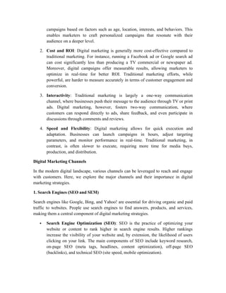 campaigns based on factors such as age, location, interests, and behaviors. This
enables marketers to craft personalized campaigns that resonate with their
audience on a deeper level.
2. Cost and ROI: Digital marketing is generally more cost-effective compared to
traditional marketing. For instance, running a Facebook ad or Google search ad
can cost significantly less than producing a TV commercial or newspaper ad.
Moreover, digital campaigns offer measurable results, allowing marketers to
optimize in real-time for better ROI. Traditional marketing efforts, while
powerful, are harder to measure accurately in terms of customer engagement and
conversion.
3. Interactivity: Traditional marketing is largely a one-way communication
channel, where businesses push their message to the audience through TV or print
ads. Digital marketing, however, fosters two-way communication, where
customers can respond directly to ads, share feedback, and even participate in
discussions through comments and reviews.
4. Speed and Flexibility: Digital marketing allows for quick execution and
adaptation. Businesses can launch campaigns in hours, adjust targeting
parameters, and monitor performance in real-time. Traditional marketing, in
contrast, is often slower to execute, requiring more time for media buys,
production, and distribution.
Digital Marketing Channels
In the modern digital landscape, various channels can be leveraged to reach and engage
with customers. Here, we explore the major channels and their importance in digital
marketing strategies.
1. Search Engines (SEO and SEM)
Search engines like Google, Bing, and Yahoo! are essential for driving organic and paid
traffic to websites. People use search engines to find answers, products, and services,
making them a central component of digital marketing strategies.
 Search Engine Optimization (SEO): SEO is the practice of optimizing your
website or content to rank higher in search engine results. Higher rankings
increase the visibility of your website and, by extension, the likelihood of users
clicking on your link. The main components of SEO include keyword research,
on-page SEO (meta tags, headlines, content optimization), off-page SEO
(backlinks), and technical SEO (site speed, mobile optimization).
 