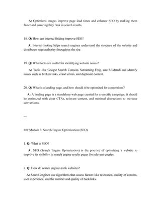 A: Optimized images improve page load times and enhance SEO by making them
faster and ensuring they rank in search results.
18. Q: How can internal linking improve SEO?
A: Internal linking helps search engines understand the structure of the website and
distributes page authority throughout the site.
19. Q: What tools are useful for identifying website issues?
A: Tools like Google Search Console, Screaming Frog, and SEMrush can identify
issues such as broken links, crawl errors, and duplicate content.
20. Q: What is a landing page, and how should it be optimized for conversions?
A: A landing page is a standalone web page created for a specific campaign; it should
be optimized with clear CTAs, relevant content, and minimal distractions to increase
conversions.
---
### Module 3: Search Engine Optimization (SEO)
1. Q: What is SEO?
A: SEO (Search Engine Optimization) is the practice of optimizing a website to
improve its visibility in search engine results pages for relevant queries.
2. Q: How do search engines rank websites?
A: Search engines use algorithms that assess factors like relevance, quality of content,
user experience, and the number and quality of backlinks.
 