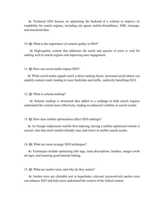 A: Technical SEO focuses on optimizing the backend of a website to improve its
readability for search engines, including site speed, mobile-friendliness, XML sitemaps,
and structured data.
10. Q: What is the importance of content quality in SEO?
A: High-quality content that addresses the needs and queries of users is vital for
ranking well in search engines and improving user engagement.
11. Q: How can social media impact SEO?
A: While social media signals aren't a direct ranking factor, increased social shares can
amplify content reach, leading to more backlinks and traffic, indirectly benefiting SEO.
12. Q: What is schema markup?
A: Schema markup is structured data added to a webpage to help search engines
understand the content more effectively, leading to enhanced visibility in search results.
13. Q: How does mobile optimization affect SEO rankings?
A: As Google implements mobile-first indexing, having a mobile-optimized website is
crucial; sites that aren't mobile-friendly may rank lower in mobile search results.
14. Q: What are some on-page SEO techniques?
A: Techniques include optimizing title tags, meta descriptions, headers, images (with
alt tags), and ensuring good internal linking.
15. Q: What are anchor texts, and why do they matter?
A: Anchor texts are clickable text in hyperlinks; relevant, keyword-rich anchor texts
can enhance SEO and help users understand the context of the linked content.
 