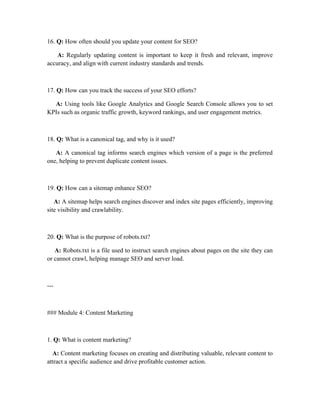 16. Q: How often should you update your content for SEO?
A: Regularly updating content is important to keep it fresh and relevant, improve
accuracy, and align with current industry standards and trends.
17. Q: How can you track the success of your SEO efforts?
A: Using tools like Google Analytics and Google Search Console allows you to set
KPIs such as organic traffic growth, keyword rankings, and user engagement metrics.
18. Q: What is a canonical tag, and why is it used?
A: A canonical tag informs search engines which version of a page is the preferred
one, helping to prevent duplicate content issues.
19. Q: How can a sitemap enhance SEO?
A: A sitemap helps search engines discover and index site pages efficiently, improving
site visibility and crawlability.
20. Q: What is the purpose of robots.txt?
A: Robots.txt is a file used to instruct search engines about pages on the site they can
or cannot crawl, helping manage SEO and server load.
---
### Module 4: Content Marketing
1. Q: What is content marketing?
A: Content marketing focuses on creating and distributing valuable, relevant content to
attract a specific audience and drive profitable customer action.
 