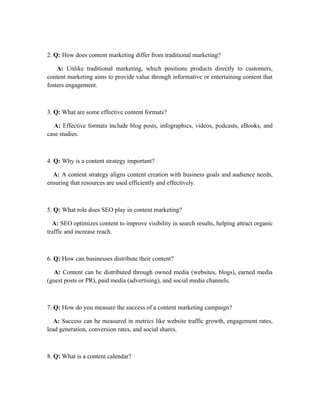 2. Q: How does content marketing differ from traditional marketing?
A: Unlike traditional marketing, which positions products directly to customers,
content marketing aims to provide value through informative or entertaining content that
fosters engagement.
3. Q: What are some effective content formats?
A: Effective formats include blog posts, infographics, videos, podcasts, eBooks, and
case studies.
4. Q: Why is a content strategy important?
A: A content strategy aligns content creation with business goals and audience needs,
ensuring that resources are used efficiently and effectively.
5. Q: What role does SEO play in content marketing?
A: SEO optimizes content to improve visibility in search results, helping attract organic
traffic and increase reach.
6. Q: How can businesses distribute their content?
A: Content can be distributed through owned media (websites, blogs), earned media
(guest posts or PR), paid media (advertising), and social media channels.
7. Q: How do you measure the success of a content marketing campaign?
A: Success can be measured in metrics like website traffic growth, engagement rates,
lead generation, conversion rates, and social shares.
8. Q: What is a content calendar?
 