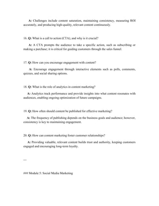 A: Challenges include content saturation, maintaining consistency, measuring ROI
accurately, and producing high-quality, relevant content continuously.
16. Q: What is a call to action (CTA), and why is it crucial?
A: A CTA prompts the audience to take a specific action, such as subscribing or
making a purchase; it is critical for guiding customers through the sales funnel.
17. Q: How can you encourage engagement with content?
A: Encourage engagement through interactive elements such as polls, comments,
quizzes, and social sharing options.
18. Q: What is the role of analytics in content marketing?
A: Analytics track performance and provide insights into what content resonates with
audiences, enabling ongoing optimization of future campaigns.
19. Q: How often should content be published for effective marketing?
A: The frequency of publishing depends on the business goals and audience; however,
consistency is key to maintaining engagement.
20. Q: How can content marketing foster customer relationships?
A: Providing valuable, relevant content builds trust and authority, keeping customers
engaged and encouraging long-term loyalty.
---
### Module 5: Social Media Marketing
 