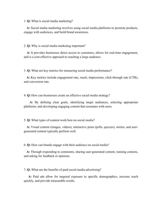 1. Q: What is social media marketing?
A: Social media marketing involves using social media platforms to promote products,
engage with audiences, and build brand awareness.
2. Q: Why is social media marketing important?
A: It provides businesses direct access to customers, allows for real-time engagement,
and is a cost-effective approach to reaching a large audience.
3. Q: What are key metrics for measuring social media performance?
A: Key metrics include engagement rate, reach, impressions, click-through rate (CTR),
and conversion rate.
4. Q: How can businesses create an effective social media strategy?
A: By defining clear goals, identifying target audiences, selecting appropriate
platforms, and developing engaging content that resonates with users.
5. Q: What types of content work best on social media?
A: Visual content (images, videos), interactive posts (polls, quizzes), stories, and user-
generated content typically perform well.
6. Q: How can brands engage with their audience on social media?
A: Through responding to comments, sharing user-generated content, running contests,
and asking for feedback or opinions.
7. Q: What are the benefits of paid social media advertising?
A: Paid ads allow for targeted exposure to specific demographics, increase reach
quickly, and provide measurable results.
 
