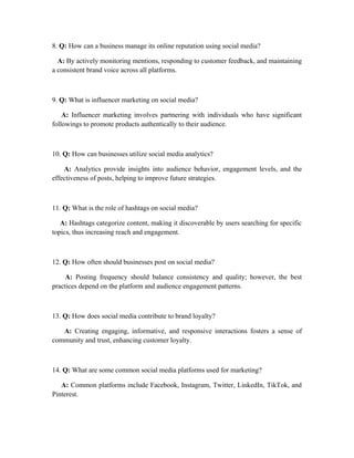 8. Q: How can a business manage its online reputation using social media?
A: By actively monitoring mentions, responding to customer feedback, and maintaining
a consistent brand voice across all platforms.
9. Q: What is influencer marketing on social media?
A: Influencer marketing involves partnering with individuals who have significant
followings to promote products authentically to their audience.
10. Q: How can businesses utilize social media analytics?
A: Analytics provide insights into audience behavior, engagement levels, and the
effectiveness of posts, helping to improve future strategies.
11. Q: What is the role of hashtags on social media?
A: Hashtags categorize content, making it discoverable by users searching for specific
topics, thus increasing reach and engagement.
12. Q: How often should businesses post on social media?
A: Posting frequency should balance consistency and quality; however, the best
practices depend on the platform and audience engagement patterns.
13. Q: How does social media contribute to brand loyalty?
A: Creating engaging, informative, and responsive interactions fosters a sense of
community and trust, enhancing customer loyalty.
14. Q: What are some common social media platforms used for marketing?
A: Common platforms include Facebook, Instagram, Twitter, LinkedIn, TikTok, and
Pinterest.
 
