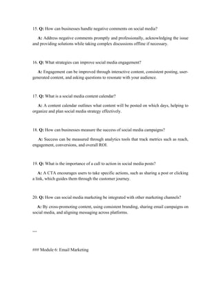 15. Q: How can businesses handle negative comments on social media?
A: Address negative comments promptly and professionally, acknowledging the issue
and providing solutions while taking complex discussions offline if necessary.
16. Q: What strategies can improve social media engagement?
A: Engagement can be improved through interactive content, consistent posting, user-
generated content, and asking questions to resonate with your audience.
17. Q: What is a social media content calendar?
A: A content calendar outlines what content will be posted on which days, helping to
organize and plan social media strategy effectively.
18. Q: How can businesses measure the success of social media campaigns?
A: Success can be measured through analytics tools that track metrics such as reach,
engagement, conversions, and overall ROI.
19. Q: What is the importance of a call to action in social media posts?
A: A CTA encourages users to take specific actions, such as sharing a post or clicking
a link, which guides them through the customer journey.
20. Q: How can social media marketing be integrated with other marketing channels?
A: By cross-promoting content, using consistent branding, sharing email campaigns on
social media, and aligning messaging across platforms.
---
### Module 6: Email Marketing
 