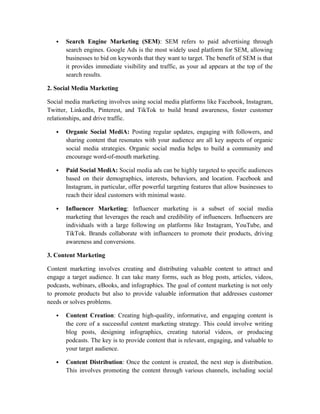  Search Engine Marketing (SEM): SEM refers to paid advertising through
search engines. Google Ads is the most widely used platform for SEM, allowing
businesses to bid on keywords that they want to target. The benefit of SEM is that
it provides immediate visibility and traffic, as your ad appears at the top of the
search results.
2. Social Media Marketing
Social media marketing involves using social media platforms like Facebook, Instagram,
Twitter, LinkedIn, Pinterest, and TikTok to build brand awareness, foster customer
relationships, and drive traffic.
 Organic Social MediA: Posting regular updates, engaging with followers, and
sharing content that resonates with your audience are all key aspects of organic
social media strategies. Organic social media helps to build a community and
encourage word-of-mouth marketing.
 Paid Social MediA: Social media ads can be highly targeted to specific audiences
based on their demographics, interests, behaviors, and location. Facebook and
Instagram, in particular, offer powerful targeting features that allow businesses to
reach their ideal customers with minimal waste.
 Influencer Marketing: Influencer marketing is a subset of social media
marketing that leverages the reach and credibility of influencers. Influencers are
individuals with a large following on platforms like Instagram, YouTube, and
TikTok. Brands collaborate with influencers to promote their products, driving
awareness and conversions.
3. Content Marketing
Content marketing involves creating and distributing valuable content to attract and
engage a target audience. It can take many forms, such as blog posts, articles, videos,
podcasts, webinars, eBooks, and infographics. The goal of content marketing is not only
to promote products but also to provide valuable information that addresses customer
needs or solves problems.
 Content Creation: Creating high-quality, informative, and engaging content is
the core of a successful content marketing strategy. This could involve writing
blog posts, designing infographics, creating tutorial videos, or producing
podcasts. The key is to provide content that is relevant, engaging, and valuable to
your target audience.
 Content Distribution: Once the content is created, the next step is distribution.
This involves promoting the content through various channels, including social
 