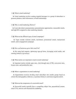 1. Q: What is email marketing?
A: Email marketing involves sending targeted messages to a group of subscribers to
promote products, share information, or build relationships.
2. Q: Why is email marketing effective?
A: It provides direct communication, personalization opportunities, measurable results,
and high ROI compared to other marketing channels.
3. Q: What are the different types of email campaigns?
A: Types include welcome emails, newsletters, promotional emails, transactional
emails, and re-engagement campaigns.
4. Q: How can businesses grow their email list?
A: By using lead magnets, optimizing sign-up forms, leveraging social media, and
running contests or giveaways.
5. Q: What metrics are important to track in email marketing?
A: Important metrics include open rates, click-through rates (CTR), conversion rates,
bounce rates, and unsubscribe rates.
6. Q: What is segmentation in email marketing?
A: Segmentation involves dividing email subscribers into smaller groups based on
criteria like demographics, behavior, or purchase history to send more targeted content.
7. Q: What are the components of a successful email?
A: Successful emails typically have a compelling subject line, personalized content,
clear CTAs, and are well-structured for readability.
 