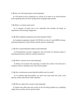 8. Q: How can A/B testing improve email campaigns?
A: A/B testing involves comparing two versions of an email to see which performs
better regarding opens and clicks, guiding future campaign improvements.
9. Q: What is a welcome email series?
A: A sequence of emails sent to new subscribers that introduce the brand, set
expectations, and encourage engagement.
10. Q: What compliance regulations must email marketers follow?
A: Compliance regulations include CAN-SPAM Act in the U.S. and GDPR in Europe,
requiring transparency in data collection and the option to unsubscribe.
11. Q: How can personalization enhance email marketing?
A: Personalization increases engagement and conversions by tailoring content to
individual preferences, behaviors, and past interactions.
12. Q: What is a bounce rate in email marketing?
A: Bounce rate measures the percentage of emails that could not be delivered to
recipients' inboxes, indicating issues with email list quality.
13. Q: How can businesses ensure high deliverability rates for emails?
A: To maintain high deliverability, use opt-in lists, keep email lists clean, avoid
spammy content, and monitor sender reputation.
14. Q: Why are subject lines crucial in email marketing?
A: Subject lines affect open rates as they are the first thing recipients see; compelling
subject lines can entice users to open the email.
 