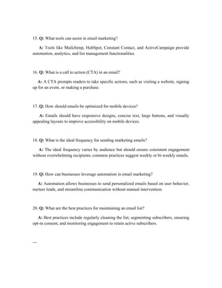 15. Q: What tools can assist in email marketing?
A: Tools like Mailchimp, HubSpot, Constant Contact, and ActiveCampaign provide
automation, analytics, and list management functionalities.
16. Q: What is a call to action (CTA) in an email?
A: A CTA prompts readers to take specific actions, such as visiting a website, signing
up for an event, or making a purchase.
17. Q: How should emails be optimized for mobile devices?
A: Emails should have responsive designs, concise text, large buttons, and visually
appealing layouts to improve accessibility on mobile devices.
18. Q: What is the ideal frequency for sending marketing emails?
A: The ideal frequency varies by audience but should ensure consistent engagement
without overwhelming recipients; common practices suggest weekly or bi-weekly emails.
19. Q: How can businesses leverage automation in email marketing?
A: Automation allows businesses to send personalized emails based on user behavior,
nurture leads, and streamline communication without manual intervention.
20. Q: What are the best practices for maintaining an email list?
A: Best practices include regularly cleaning the list, segmenting subscribers, ensuring
opt-in consent, and monitoring engagement to retain active subscribers.
---
 
