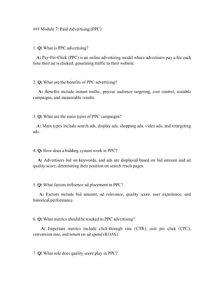 ### Module 7: Paid Advertising (PPC)
1. Q: What is PPC advertising?
A: Pay-Per-Click (PPC) is an online advertising model where advertisers pay a fee each
time their ad is clicked, generating traffic to their website.
2. Q: What are the benefits of PPC advertising?
A: Benefits include instant traffic, precise audience targeting, cost control, scalable
campaigns, and measurable results.
3. Q: What are the main types of PPC campaigns?
A: Main types include search ads, display ads, shopping ads, video ads, and retargeting
ads.
4. Q: How does a bidding system work in PPC?
A: Advertisers bid on keywords, and ads are displayed based on bid amount and ad
quality score, determining their position on search result pages.
5. Q: What factors influence ad placement in PPC?
A: Factors include bid amount, ad relevance, quality score, user experience, and
historical performance.
6. Q: What metrics should be tracked in PPC advertising?
A: Important metrics include click-through rate (CTR), cost per click (CPC),
conversion rate, and return on ad spend (ROAS).
7. Q: What role does quality score play in PPC?
 