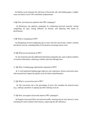 A: Quality score measures the relevance of keywords, ads, and landing pages; a higher
score can lead to lower CPCs and better ad placements.
8. Q: How can businesses optimize their PPC campaigns?
A: Businesses can optimize campaigns by conducting keyword research, writing
compelling ad copy, testing different ad formats, and adjusting bids based on
performance.
9. Q: What is retargeting in PPC?
A: Retargeting involves displaying ads to users who have previously visited a website
but did not convert, reminding them of the brand to encourage return visits.
10. Q: What are ad extensions in PPC?
A: Ad extensions provide additional information alongside ads, such as phone numbers
or location information, enhancing visibility and click-through rates.
11. Q: Why is landing page optimization important in PPC?
A: A well-optimized landing page improves user experience, boosts conversion rates,
and can positively impact the quality score for better ad performance.
12. Q: What is a conversion rate in PPC?
A: The conversion rate is the percentage of users who complete the desired action
(e.g., making a purchase or signing up) after clicking on an ad.
13. Q: How can negative keywords improve PPC campaigns?
A: Negative keywords filter out irrelevant traffic, ensuring ads are only shown to users
searching for terms related to the business, improving the ad's efficiency.
 