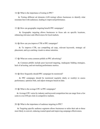 14. Q: What is the importance of testing in PPC?
A: Testing different ad elements (A/B testing) allows businesses to identify what
resonates best with audiences, leading to improved performance.
15. Q: How can geographic targeting benefit PPC campaigns?
A: Geographic targeting allows businesses to focus ads on specific locations,
enhancing relevance and effectiveness for local markets.
16. Q: How can you improve CTR in PPC campaigns?
A: To improve CTR, use compelling ad copy, relevant keywords, strategic ad
placement, and eye-catching visuals to attract attention.
17. Q: What are some common pitfalls in PPC advertising?
A: Common pitfalls include poor keyword targeting, inadequate bidding strategies,
lack of ad testing, and not tracking performance metrics.
18. Q: How frequently should PPC campaigns be monitored?
A: PPC campaigns should be monitored regularly (daily or weekly) to assess
performance, optimize bids, and adjust strategies based on data.
19. Q: What is the average CPC in PPC campaigns?
A: Average CPC varies by industry and keyword competition but can range from a few
cents to over $50 per click in competitive markets.
20. Q: What is the importance of audience targeting in PPC?
A: Targeting specific audience segments allows businesses to tailor their ads to those
most likely to convert, reducing wasted spend and improving campaign effectiveness.
 