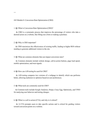 ---
### Module 8: Conversion Rate Optimization (CRO)
1. Q: What is Conversion Rate Optimization (CRO)?
A: CRO is a systematic process that improves the percentage of visitors who take a
desired action on a website, like filling out a form or making a purchase.
2. Q: Why is CRO important?
A: CRO maximizes the effectiveness of existing traffic, leading to higher ROI without
needing to generate additional visitors to the site.
3. Q: What are common elements that can impact conversion rates?
A: Common elements include website design, call-to-action buttons, page load speed,
mobile optimization, and trust signals.
4. Q: How can A/B testing be used for CRO?
A: A/B testing compares two versions of a webpage to identify which one performs
better, allowing marketers to optimize based on user preferences.
5. Q: What tools are commonly used for CRO?
A: Common tools include Google Analytics, Hotjar, Crazy Egg, Optimizely, and VWO
for analyzing user behavior and testing changes.
6. Q: What is a call to action (CTA), and why is it critical?
A: A CTA prompts users to take specific actions and is critical for guiding visitors
toward conversion points on a website.
 