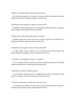 7. Q: How can website design influence conversion rates?
A: Good design enhances user experience, promotes clarity and navigation, and helps
build trust, all of which contribute to higher conversion rates.
8. Q: What are some strategies to improve conversion rates?
A: Strategies include optimizing CTAs, simplifying the checkout process, using high-
quality images, and providing customer testimonials.
9. Q: How does mobile optimization impact conversions?
A: Mobile optimization ensures users have a seamless experience on mobile devices,
significantly affecting engagement and conversion rates.
10. Q: What are trust signals, and how do they affect CRO?
A: Trust signals, such as customer reviews, testimonials, and security badges, help
build credibility and confidence, positively impacting conversion.
11. Q: What is user feedback, and why is it important?
A: User feedback provides insights into customer experience and pain points, helping
businesses identify areas for improvement and optimization.
12. Q: What is an effective checkout process?
A: An effective checkout process is straightforward, intuitive, and minimizes steps
required to complete a purchase, reducing cart abandonment rates.
13. Q: How can businesses evaluate their conversion rates?
A: Businesses can evaluate conversion rates by using tracking tools and analytics to
determine the percentage of users completing desired actions.
 