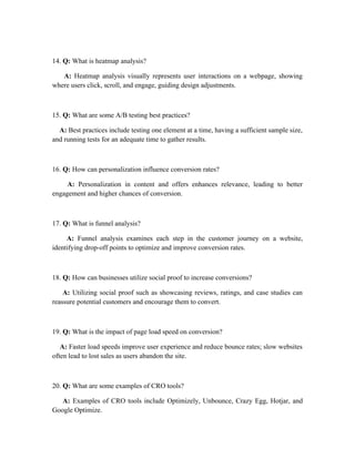 14. Q: What is heatmap analysis?
A: Heatmap analysis visually represents user interactions on a webpage, showing
where users click, scroll, and engage, guiding design adjustments.
15. Q: What are some A/B testing best practices?
A: Best practices include testing one element at a time, having a sufficient sample size,
and running tests for an adequate time to gather results.
16. Q: How can personalization influence conversion rates?
A: Personalization in content and offers enhances relevance, leading to better
engagement and higher chances of conversion.
17. Q: What is funnel analysis?
A: Funnel analysis examines each step in the customer journey on a website,
identifying drop-off points to optimize and improve conversion rates.
18. Q: How can businesses utilize social proof to increase conversions?
A: Utilizing social proof such as showcasing reviews, ratings, and case studies can
reassure potential customers and encourage them to convert.
19. Q: What is the impact of page load speed on conversion?
A: Faster load speeds improve user experience and reduce bounce rates; slow websites
often lead to lost sales as users abandon the site.
20. Q: What are some examples of CRO tools?
A: Examples of CRO tools include Optimizely, Unbounce, Crazy Egg, Hotjar, and
Google Optimize.
 
