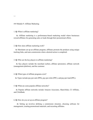 ---
### Module 9: Affiliate Marketing
1. Q: What is affiliate marketing?
A: Affiliate marketing is a performance-based marketing model where businesses
reward affiliates for generating sales or leads through their promotional efforts.
2. Q: How does affiliate marketing work?
A: Merchants set up an affiliate program, affiliates promote the products using unique
tracking links, and earn commissions when a desired action is completed.
3. Q: Who are the key players in affiliate marketing?
A: Key players include the merchant (seller), affiliate (promoter), affiliate network
(management platform), and the customer.
4. Q: What types of affiliate programs exist?
A: Types include pay-per-sale (PPS), pay-per-click (PPC), and pay-per-lead (PPL).
5. Q: What are some popular affiliate networks?
A: Popular affiliate networks include Amazon Associates, ShareASale, CJ Affiliate,
and ClickBank.
6. Q: How do you set up an affiliate program?
A: Setting up involves defining a commission structure, choosing software for
management, creating promotional materials, and recruiting affiliates.
 