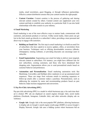 media, email newsletters, guest blogging, or through influencer partnerships.
Effective content distribution ensures that your content reaches the right people.
 Content Curation: Content curation is the process of gathering and sharing
relevant content created by others. Curated content can supplement your own
content and help to establish your authority in a particular field. It can also build
relationships with other creators in your industry.
4. Email Marketing
Email marketing is one of the most effective ways to nurture leads, communicate with
customers, and promote products or services. Unlike social media, where posts can get
lost in the feed, emails go directly to a subscriber’s inbox, providing a more personal and
direct way to engage with customers.
 Building an Email List: The first step in email marketing is to build an email list
of subscribers who have opted-in to receive updates, offers, or newsletters from
your business. Techniques such as offering downloadable resources (eBooks,
whitepapers), running webinars, or providing discounts can encourage users to
subscribe.
 Email Segmentation: Segmenting your email list helps to deliver more targeted,
relevant content to subscribers. For instance, you might have different lists for
new subscribers, existing customers, and those who have abandoned their
shopping carts. Segmentation allows you to send personalized emails based on
customer behavior and preferences.
 Automation and Personalization: Email marketing automation tools like
Mailchimp, ConvertKit, and HubSpot allow marketers to set up automated email
sequences. These can range from welcome emails to nurturing sequences or
follow-up emails after a customer makes a purchase. Personalization, such as
addressing the recipient by name and recommending products based on past
behavior, helps increase engagement and conversions.
5. Pay-Per-Click Advertising (PPC)
Pay-per-click advertising (PPC) is a model in which businesses pay a fee each time their
ad is clicked. PPC ads are displayed on search engines (Google Ads), social media
platforms (Facebook, Instagram, LinkedIn Ads), and other networks (display ads on
websites).
 Google Ads: Google Ads is the most popular PPC platform, allowing businesses
to display ads on Google’s search engine results page (SERP) or across Google’s
Display Network. Google Ads uses a bidding system where businesses bid on
 