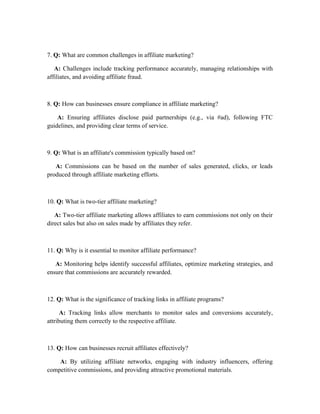 7. Q: What are common challenges in affiliate marketing?
A: Challenges include tracking performance accurately, managing relationships with
affiliates, and avoiding affiliate fraud.
8. Q: How can businesses ensure compliance in affiliate marketing?
A: Ensuring affiliates disclose paid partnerships (e.g., via #ad), following FTC
guidelines, and providing clear terms of service.
9. Q: What is an affiliate's commission typically based on?
A: Commissions can be based on the number of sales generated, clicks, or leads
produced through affiliate marketing efforts.
10. Q: What is two-tier affiliate marketing?
A: Two-tier affiliate marketing allows affiliates to earn commissions not only on their
direct sales but also on sales made by affiliates they refer.
11. Q: Why is it essential to monitor affiliate performance?
A: Monitoring helps identify successful affiliates, optimize marketing strategies, and
ensure that commissions are accurately rewarded.
12. Q: What is the significance of tracking links in affiliate programs?
A: Tracking links allow merchants to monitor sales and conversions accurately,
attributing them correctly to the respective affiliate.
13. Q: How can businesses recruit affiliates effectively?
A: By utilizing affiliate networks, engaging with industry influencers, offering
competitive commissions, and providing attractive promotional materials.
 