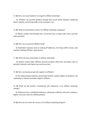 14. Q: How can social media be leveraged in affiliate marketing?
A: Affiliates can promote products through their social media channels, enhancing
brand visibility, and driving traffic to the merchant’s site.
15. Q: What are performance metrics for affiliate marketing campaigns?
A: Metrics include click-through rates, conversion rates, average order value, and total
sales generated.
16. Q: How can you prevent affiliate fraud?
A: Implement measures such as tracking IP addresses, reviewing traffic sources, and
regularly auditing affiliates’ performance.
17. Q: What role does content play in affiliate marketing?
A: Quality content helps affiliates promote products effectively, providing value to
potential customers and improving conversion rates.
18. Q: How can businesses provide support to affiliates?
A: Providing training materials, promotional toolkits, regular updates on products, and
responding to inquiries promptly supports affiliates.
19. Q: What are the benefits of partnering with influencers in an affiliate marketing
strategy?
A: Influencers have established audiences, enhancing credibility and reach, leading to
higher conversion rates for affiliate products.
20. Q: How do you assess the success of an affiliate marketing program?
 