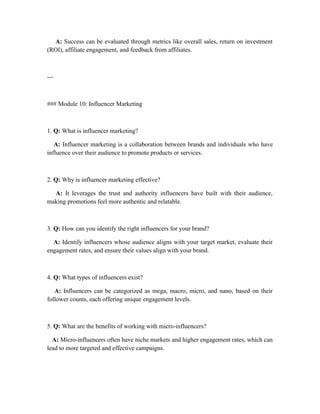 A: Success can be evaluated through metrics like overall sales, return on investment
(ROI), affiliate engagement, and feedback from affiliates.
---
### Module 10: Influencer Marketing
1. Q: What is influencer marketing?
A: Influencer marketing is a collaboration between brands and individuals who have
influence over their audience to promote products or services.
2. Q: Why is influencer marketing effective?
A: It leverages the trust and authority influencers have built with their audience,
making promotions feel more authentic and relatable.
3. Q: How can you identify the right influencers for your brand?
A: Identify influencers whose audience aligns with your target market, evaluate their
engagement rates, and ensure their values align with your brand.
4. Q: What types of influencers exist?
A: Influencers can be categorized as mega, macro, micro, and nano, based on their
follower counts, each offering unique engagement levels.
5. Q: What are the benefits of working with micro-influencers?
A: Micro-influencers often have niche markets and higher engagement rates, which can
lead to more targeted and effective campaigns.
 