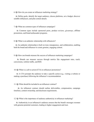 6. Q: How do you create an influencer marketing strategy?
A: Define goals, identify the target audience, choose platforms, set a budget, discover
suitable influencers, and plan content details.
7. Q: What are common types of influencer campaigns?
A: Common types include sponsored posts, product reviews, giveaways, affiliate
promotions, and brand ambassador programs.
8. Q: What is an authentic relationship with influencers?
A: An authentic relationship is built on trust, transparency, and collaboration, enabling
both the brand and influencer to create genuine, engaging content.
9. Q: How can brands measure the success of influencer marketing campaigns?
A: Brands can measure success through metrics like engagement rates, reach,
conversions, website traffic, and ROI.
10. Q: What is a call to action (CTA) in influencer promotions?
A: A CTA prompts the audience to take a specific action (e.g., visiting a website or
making a purchase) following the influencer’s recommendation.
11. Q: What should be included in an influencer contract?
A: An influencer contract should outline deliverables, compensation, campaign
timelines, content ownership, and disclosure requirements.
12. Q: What is the importance of audience authenticity in influencer marketing?
A: Authenticity in an influencer's audience ensures that the brand's messages resonate
with genuine potential customers, leading to higher engagement and trust.
 