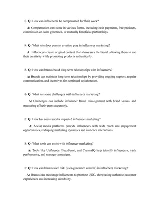 13. Q: How can influencers be compensated for their work?
A: Compensation can come in various forms, including cash payments, free products,
commission on sales generated, or mutually beneficial partnerships.
14. Q: What role does content creation play in influencer marketing?
A: Influencers create original content that showcases the brand, allowing them to use
their creativity while promoting products authentically.
15. Q: How can brands build long-term relationships with influencers?
A: Brands can maintain long-term relationships by providing ongoing support, regular
communication, and incentives for continued collaboration.
16. Q: What are some challenges with influencer marketing?
A: Challenges can include influencer fraud, misalignment with brand values, and
measuring effectiveness accurately.
17. Q: How has social media impacted influencer marketing?
A: Social media platforms provide influencers with wide reach and engagement
opportunities, reshaping marketing dynamics and audience interactions.
18. Q: What tools can assist with influencer marketing?
A: Tools like Upfluence, BuzzSumo, and CreatorIQ help identify influencers, track
performance, and manage campaigns.
19. Q: How can brands use UGC (user-generated content) in influencer marketing?
A: Brands can encourage influencers to promote UGC, showcasing authentic customer
experiences and increasing credibility.
 
