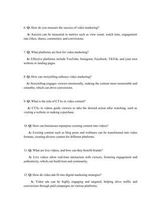 6. Q: How do you measure the success of video marketing?
A: Success can be measured in metrics such as view count, watch time, engagement
rate (likes, shares, comments), and conversions.
7. Q: What platforms are best for video marketing?
A: Effective platforms include YouTube, Instagram, Facebook, TikTok, and your own
website or landing pages.
8. Q: How can storytelling enhance video marketing?
A: Storytelling engages viewers emotionally, making the content more memorable and
relatable, which can drive conversions.
9. Q: What is the role of CTAs in video content?
A: CTAs in videos guide viewers to take the desired action after watching, such as
visiting a website or making a purchase.
10. Q: How can businesses repurpose existing content into videos?
A: Existing content such as blog posts and webinars can be transformed into video
formats, creating diverse content for different platforms.
11. Q: What are live videos, and how can they benefit brands?
A: Live videos allow real-time interaction with viewers, fostering engagement and
authenticity, which can build trust and community.
12. Q: How do video ads fit into digital marketing strategies?
A: Video ads can be highly engaging and targeted, helping drive traffic and
conversions through paid campaigns on various platforms.
 