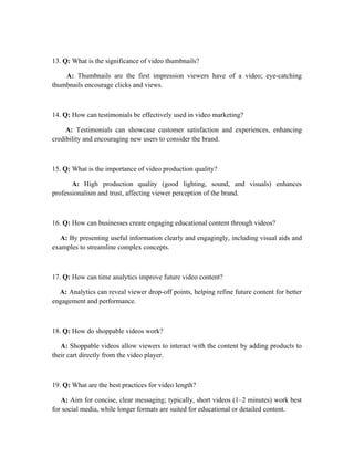 13. Q: What is the significance of video thumbnails?
A: Thumbnails are the first impression viewers have of a video; eye-catching
thumbnails encourage clicks and views.
14. Q: How can testimonials be effectively used in video marketing?
A: Testimonials can showcase customer satisfaction and experiences, enhancing
credibility and encouraging new users to consider the brand.
15. Q: What is the importance of video production quality?
A: High production quality (good lighting, sound, and visuals) enhances
professionalism and trust, affecting viewer perception of the brand.
16. Q: How can businesses create engaging educational content through videos?
A: By presenting useful information clearly and engagingly, including visual aids and
examples to streamline complex concepts.
17. Q: How can time analytics improve future video content?
A: Analytics can reveal viewer drop-off points, helping refine future content for better
engagement and performance.
18. Q: How do shoppable videos work?
A: Shoppable videos allow viewers to interact with the content by adding products to
their cart directly from the video player.
19. Q: What are the best practices for video length?
A: Aim for concise, clear messaging; typically, short videos (1–2 minutes) work best
for social media, while longer formats are suited for educational or detailed content.
 