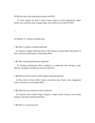 20. Q: How does video marketing correlate with SEO?
A: Video content can rank in search results, improve overall engagement, reduce
bounce rates, and keep users on-page longer, all of which are favorable for SEO.
---
### Module 12: Analytics and Reporting
1. Q: What is analytics in digital marketing?
A: Analytics in digital marketing refers to the collection, measurement, and analysis of
data to assess the performance of marketing efforts.
2. Q: Why is tracking performance important?
A: Tracking performance allows marketers to understand what strategies work,
optimize campaigns, and allocate resources effectively.
3. Q: What are the key metrics used in digital marketing analytics?
A: Key metrics include traffic volume, conversion rates, bounce rates, engagement
metrics, and return on investment (ROI).
4. Q: What tools are commonly used for analytics?
A: Common tools include Google Analytics, Google Search Console, social media
analytics, and email marketing platforms.
5. Q: What is a conversion rate?
 