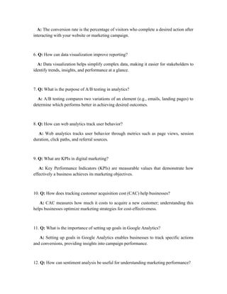 A: The conversion rate is the percentage of visitors who complete a desired action after
interacting with your website or marketing campaign.
6. Q: How can data visualization improve reporting?
A: Data visualization helps simplify complex data, making it easier for stakeholders to
identify trends, insights, and performance at a glance.
7. Q: What is the purpose of A/B testing in analytics?
A: A/B testing compares two variations of an element (e.g., emails, landing pages) to
determine which performs better in achieving desired outcomes.
8. Q: How can web analytics track user behavior?
A: Web analytics tracks user behavior through metrics such as page views, session
duration, click paths, and referral sources.
9. Q: What are KPIs in digital marketing?
A: Key Performance Indicators (KPIs) are measurable values that demonstrate how
effectively a business achieves its marketing objectives.
10. Q: How does tracking customer acquisition cost (CAC) help businesses?
A: CAC measures how much it costs to acquire a new customer; understanding this
helps businesses optimize marketing strategies for cost-effectiveness.
11. Q: What is the importance of setting up goals in Google Analytics?
A: Setting up goals in Google Analytics enables businesses to track specific actions
and conversions, providing insights into campaign performance.
12. Q: How can sentiment analysis be useful for understanding marketing performance?
 
