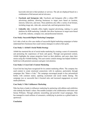 keywords relevant to their products or services. The ads are displayed based on a
combination of bid amount and ad relevance.
 Facebook and Instagram Ads: Facebook and Instagram offer a robust PPC
advertising platform, allowing businesses to target users based on location,
interests, behaviors, and more. These platforms also offer a variety of ad formats,
including image ads, video ads, carousel ads, and lead-generation forms.
 LinkedIn Ads: LinkedIn offers highly targeted advertising, making it a great
platform for B2B marketing. LinkedIn Ads allow businesses to target users based
on job title, industry, company size, and professional interests.
Case Study: Successful Digital Marketing Campaigns
Let’s take a look at a few case studies of successful digital marketing campaigns to better
understand how businesses have used various strategies to achieve their goals.
Case Study 1: Airbnb’s Social Media Strategy
Airbnb has mastered the art of social media marketing by creating a sense of community
and promoting the experiences of hosts and guests. Through user-generated content,
Airbnb highlights the unique properties listed on their platform, and users share their
stories using the #Airbnb hashtag. This user-centric content strategy has helped Airbnb to
build trust with potential customers and gain viral attention.
Case Study 2: Coca-Cola’s Content Marketing
Coca-Cola has long been recognized for its content marketing efforts. The company has
used content to create emotional connections with its audience, particularly through
campaigns like “Share a Coke.” The campaign encouraged people to buy personalized
bottles with common names, sparking excitement and social media sharing. The
campaign was so successful that it boosted sales and increased engagement on social
media platforms.
Case Study 3: Nike’s Influencer Marketing
Nike has been a leader in influencer marketing by partnering with athletes and celebrities
who embody the brand’s values. One notable example is the collaboration with tennis star
Serena Williams. Through authentic storytelling and powerful visual campaigns, Nike
has managed to reach millions of consumers, solidifying its position as a global leader in
sportswear.
Conclusion
 