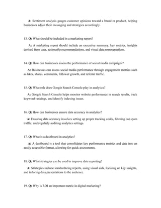 A: Sentiment analysis gauges customer opinions toward a brand or product, helping
businesses adjust their messaging and strategies accordingly.
13. Q: What should be included in a marketing report?
A: A marketing report should include an executive summary, key metrics, insights
derived from data, actionable recommendations, and visual data representations.
14. Q: How can businesses assess the performance of social media campaigns?
A: Businesses can assess social media performance through engagement metrics such
as likes, shares, comments, follower growth, and referral traffic.
15. Q: What role does Google Search Console play in analytics?
A: Google Search Console helps monitor website performance in search results, track
keyword rankings, and identify indexing issues.
16. Q: How can businesses ensure data accuracy in analytics?
A: Ensuring data accuracy involves setting up proper tracking codes, filtering out spam
traffic, and regularly auditing analytics settings.
17. Q: What is a dashboard in analytics?
A: A dashboard is a tool that consolidates key performance metrics and data into an
easily accessible format, allowing for quick assessments.
18. Q: What strategies can be used to improve data reporting?
A: Strategies include standardizing reports, using visual aids, focusing on key insights,
and tailoring data presentations to the audience.
19. Q: Why is ROI an important metric in digital marketing?
 