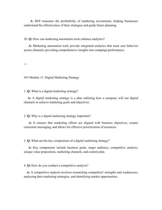 A: ROI measures the profitability of marketing investments, helping businesses
understand the effectiveness of their strategies and guide future planning.
20. Q: How can marketing automation tools enhance analytics?
A: Marketing automation tools provide integrated analytics that track user behavior
across channels, providing comprehensive insights into campaign performance.
---
### Module 13: Digital Marketing Strategy
1. Q: What is a digital marketing strategy?
A: A digital marketing strategy is a plan outlining how a company will use digital
channels to achieve marketing goals and objectives.
2. Q: Why is a digital marketing strategy important?
A: It ensures that marketing efforts are aligned with business objectives, creates
consistent messaging, and allows for effective prioritization of resources.
3. Q: What are the key components of a digital marketing strategy?
A: Key components include business goals, target audience, competitive analysis,
unique value proposition, marketing channels, and content plan.
4. Q: How do you conduct a competitive analysis?
A: A competitive analysis involves researching competitors' strengths and weaknesses,
analyzing their marketing strategies, and identifying market opportunities.
 