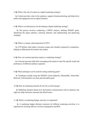 5. Q: What is the role of content in a digital marketing strategy?
A: Content provides value to the audience, supports brand positioning, and helps drive
traffic and engagement across digital channels.
6. Q: What is an ideal process for developing a digital marketing strategy?
A: The process involves conducting a SWOT analysis, defining SMART goals,
identifying the target audience, selecting channels, and implementing and optimizing
strategies.
7. Q: What is a unique value proposition (UVP)?
A: UVP defines what makes a business unique and valuable compared to competitors,
helping to differentiate the brand in the market.
8. Q: How can customer personas improve a marketing strategy?
A: Customer personas help tailor messaging and content to meet the specific needs and
preferences of different audience segments.
9. Q: What techniques can be used for setting marketing goals?
A: Techniques include using the SMART criteria (Specific, Measurable, Achievable,
Relevant, Time-bound) to set clear and actionable goals.
10. Q: How do marketing channels fit into the overall strategy?
A: Marketing channels dictate how the business communicates with its audience; the
right mix helps maximize outreach and effectiveness.
11. Q: What is a marketing budget, and why is it important?
A: A marketing budget allocates resources for different marketing activities; it is
important for ensuring effective resource management and ROI.
 