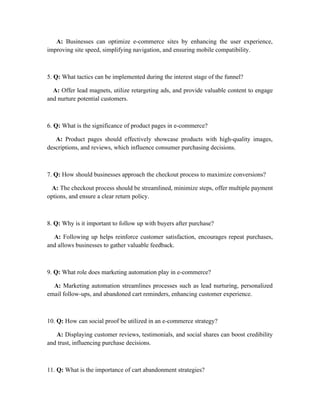 A: Businesses can optimize e-commerce sites by enhancing the user experience,
improving site speed, simplifying navigation, and ensuring mobile compatibility.
5. Q: What tactics can be implemented during the interest stage of the funnel?
A: Offer lead magnets, utilize retargeting ads, and provide valuable content to engage
and nurture potential customers.
6. Q: What is the significance of product pages in e-commerce?
A: Product pages should effectively showcase products with high-quality images,
descriptions, and reviews, which influence consumer purchasing decisions.
7. Q: How should businesses approach the checkout process to maximize conversions?
A: The checkout process should be streamlined, minimize steps, offer multiple payment
options, and ensure a clear return policy.
8. Q: Why is it important to follow up with buyers after purchase?
A: Following up helps reinforce customer satisfaction, encourages repeat purchases,
and allows businesses to gather valuable feedback.
9. Q: What role does marketing automation play in e-commerce?
A: Marketing automation streamlines processes such as lead nurturing, personalized
email follow-ups, and abandoned cart reminders, enhancing customer experience.
10. Q: How can social proof be utilized in an e-commerce strategy?
A: Displaying customer reviews, testimonials, and social shares can boost credibility
and trust, influencing purchase decisions.
11. Q: What is the importance of cart abandonment strategies?
 