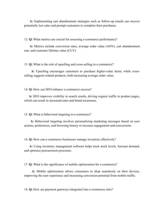 A: Implementing cart abandonment strategies such as follow-up emails can recover
potentially lost sales and prompt customers to complete their purchases.
12. Q: What metrics are crucial for assessing e-commerce performance?
A: Metrics include conversion rates, average order value (AOV), cart abandonment
rate, and customer lifetime value (CLV).
13. Q: What is the role of upselling and cross-selling in e-commerce?
A: Upselling encourages customers to purchase higher-value items, while cross-
selling suggests related products, both increasing average order value.
14. Q: How can SEO enhance e-commerce success?
A: SEO improves visibility in search results, driving organic traffic to product pages,
which can result in increased sales and brand awareness.
15. Q: What is behavioral targeting in e-commerce?
A: Behavioral targeting involves personalizing marketing messages based on user
actions, preferences, and browsing history to increase engagement and conversions.
16. Q: How can e-commerce businesses manage inventory effectively?
A: Using inventory management software helps track stock levels, forecast demand,
and optimize procurement processes.
17. Q: What is the significance of mobile optimization for e-commerce?
A: Mobile optimization allows consumers to shop seamlessly on their devices,
improving the user experience and increasing conversion potential from mobile traffic.
18. Q: How are payment gateways integrated into e-commerce sites?
 