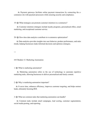 A: Payment gateways facilitate online payment transactions by connecting the e-
commerce site with payment processors while ensuring security and compliance.
19. Q: What strategies can promote customer retention in e-commerce?
A: Customer retention strategies include loyalty programs, personalized offers, email
marketing, and exceptional customer service.
20. Q: How does data analytics contribute to e-commerce optimization?
A: Data analytics provides insights into user behavior, product performance, and sales
trends, helping businesses make informed decisions and optimize strategies.
---
### Module 15: Marketing Automation
1. Q: What is marketing automation?
A: Marketing automation refers to the use of technology to automate repetitive
marketing tasks, allowing businesses to deliver personalized and timely content.
2. Q: Why is marketing automation important?
A: It saves time, enhances efficiency, improves customer targeting, and helps nurture
leads, ultimately boosting ROI.
3. Q: What are common tasks that marketing automation can handle?
A: Common tasks include email campaigns, lead scoring, customer segmentation,
social media posting, and reporting.
 