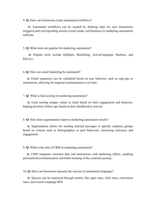 4. Q: How can businesses create automated workflows?
A: Automated workflows can be created by defining steps for user interactions
(triggers) and corresponding actions (email sends, notifications) in marketing automation
software.
5. Q: What tools are popular for marketing automation?
A: Popular tools include HubSpot, Mailchimp, ActiveCampaign, Marketo, and
Klaviyo.
6. Q: How can email marketing be automated?
A: Email sequences can be scheduled based on user behavior, such as sign-ups or
interactions, allowing for targeted communication over time.
7. Q: What is lead scoring in marketing automation?
A: Lead scoring assigns values to leads based on their engagement and behavior,
helping prioritize follow-ups based on their likelihood to convert.
8. Q: How does segmentation improve marketing automation results?
A: Segmentation allows for sending tailored messages to specific audience groups
based on criteria such as demographics or past behaviors, increasing relevance and
engagement.
9. Q: What is the role of CRM in marketing automation?
A: CRM integrates customer data and interactions with marketing efforts, enabling
personalized communication and better tracking of the customer journey.
10. Q: How can businesses measure the success of automated campaigns?
A: Success can be measured through metrics like open rates, click rates, conversion
rates, and overall campaign ROI.
 