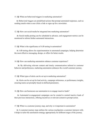 11. Q: What are behavioral triggers in marketing automation?
A: Behavioral triggers are predefined actions that prompt automated responses, such as
sending emails when a user clicks a link or signs up for a newsletter.
12. Q: How can social media be integrated into marketing automation?
A: Social media posting can be scheduled in advance, and engagement metrics can be
monitored to inform further automated interactions.
13. Q: What is the significance of A/B testing in automation?
A: A/B testing allows for experimentation in automated campaigns, helping determine
the most effective messaging, design, or offers for better results.
14. Q: How can marketing automation enhance customer experience?
A: By delivering relevant content and timely communication tailored to customer
behavior and preferences, marketing automation enhances the overall customer journey.
15. Q: What types of alerts can be set up in marketing automation?
A: Alerts can be set up for lead activity, campaign milestones, or performance insights,
ensuring teams act promptly based on defined parameters.
16. Q: How can businesses use automation to re-engage inactive leads?
A: Automated re-engagement campaigns can be created to remind inactive leads of
their previous interactions, offering incentives or relevant content to prompt action.
17. Q: What is a customer journey map, and why is it important in automation?
A: A customer journey map outlines the various touchpoints a customer interacts with;
it helps to tailor the automation strategy appropriately for different stages of the journey.
 